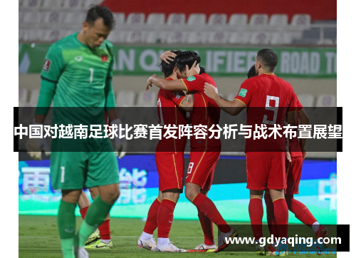 中国对越南足球比赛首发阵容分析与战术布置展望